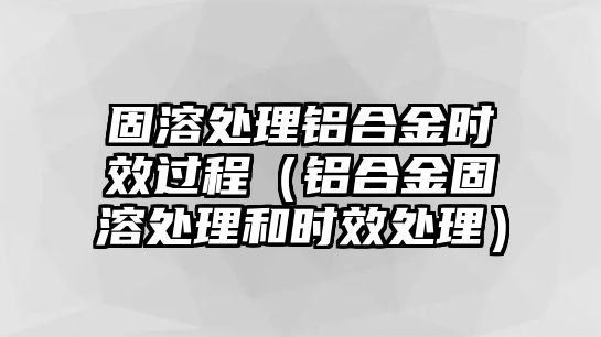 固溶處理鋁合金時效過程（鋁合金固溶處理和時效處理）