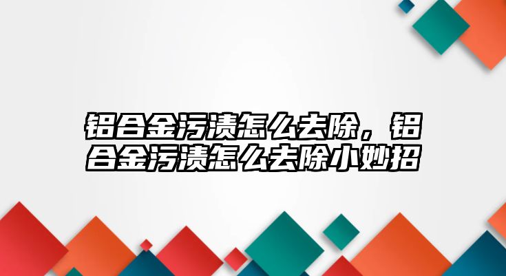 鋁合金污漬怎么去除，鋁合金污漬怎么去除小妙招