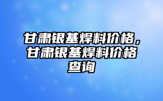 甘肅銀基焊料價格，甘肅銀基焊料價格查詢