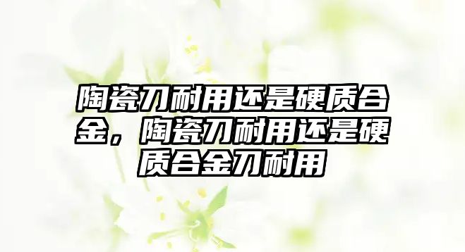 陶瓷刀耐用還是硬質(zhì)合金，陶瓷刀耐用還是硬質(zhì)合金刀耐用