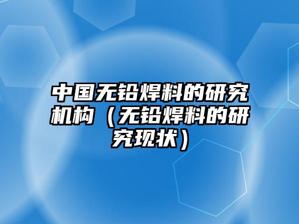 中國無鉛焊料的研究機(jī)構(gòu)（無鉛焊料的研究現(xiàn)狀）