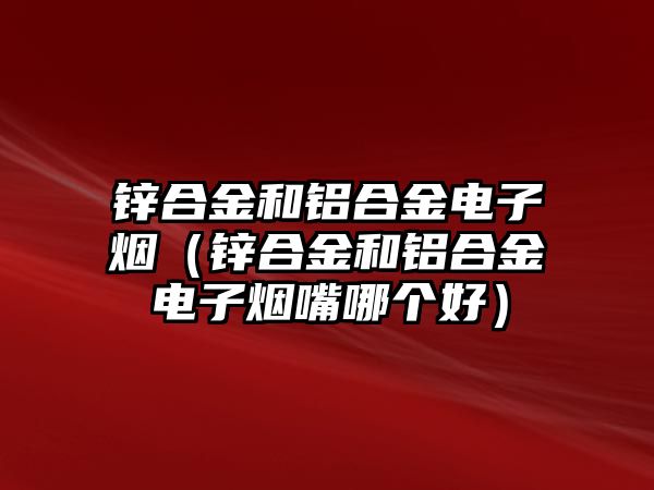 鋅合金和鋁合金電子煙（鋅合金和鋁合金電子煙嘴哪個好）