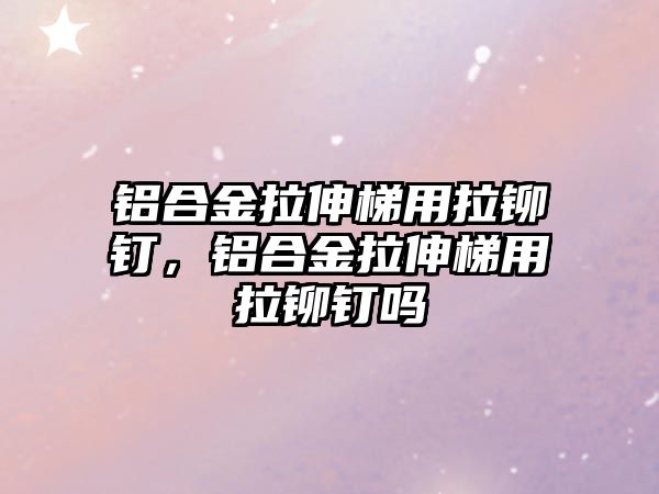 鋁合金拉伸梯用拉鉚釘，鋁合金拉伸梯用拉鉚釘嗎