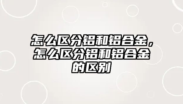 怎么區(qū)分鋁和鋁合金，怎么區(qū)分鋁和鋁合金的區(qū)別