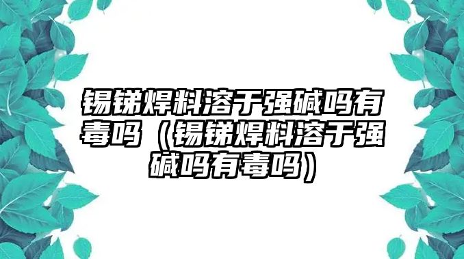 錫銻焊料溶于強堿嗎有毒嗎（錫銻焊料溶于強堿嗎有毒嗎）