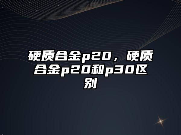 硬質(zhì)合金p20，硬質(zhì)合金p20和p30區(qū)別