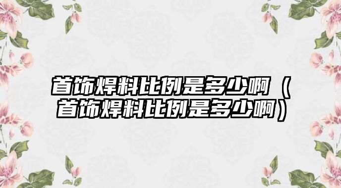 首飾焊料比例是多少?。ㄊ罪椇噶媳壤嵌嗌侔。? class=