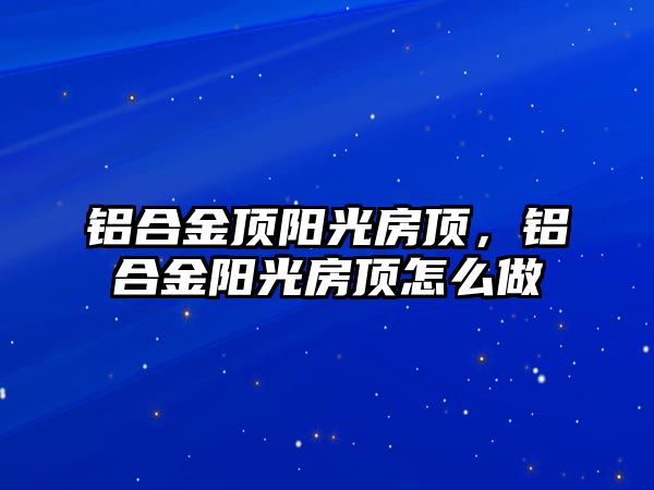 鋁合金頂陽光房頂，鋁合金陽光房頂怎么做