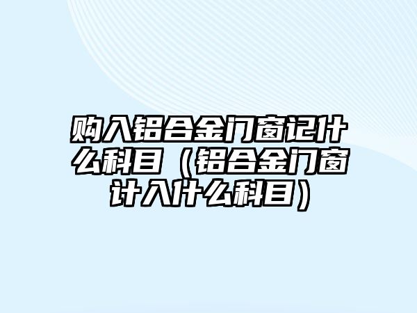 購(gòu)入鋁合金門窗記什么科目（鋁合金門窗計(jì)入什么科目）