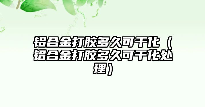 鋁合金打膠多久可干化（鋁合金打膠多久可干化處理）