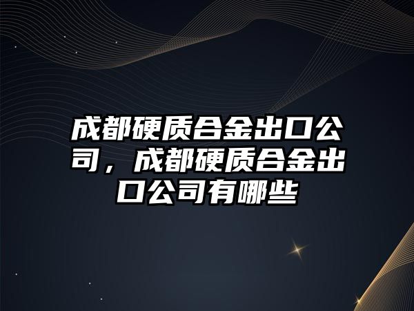 成都硬質(zhì)合金出口公司，成都硬質(zhì)合金出口公司有哪些