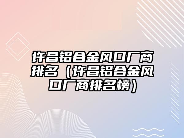 許昌鋁合金風(fēng)口廠商排名（許昌鋁合金風(fēng)口廠商排名榜）