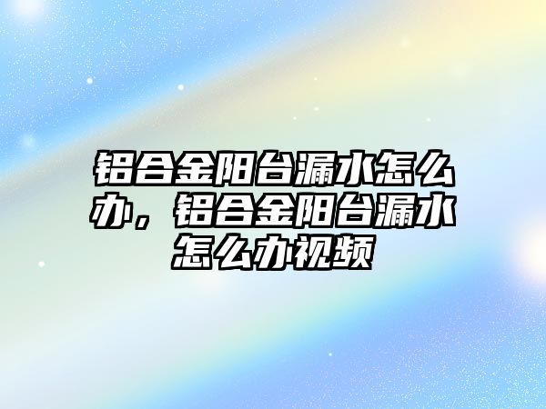 鋁合金陽臺漏水怎么辦，鋁合金陽臺漏水怎么辦視頻