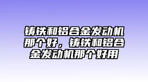 鑄鐵和鋁合金發(fā)動機那個好，鑄鐵和鋁合金發(fā)動機那個好用