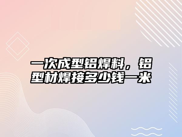 一次成型鋁焊料，鋁型材焊接多少錢一米