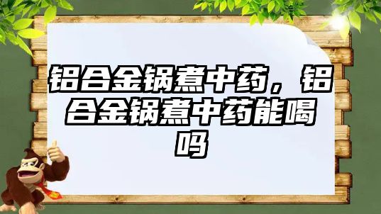 鋁合金鍋煮中藥，鋁合金鍋煮中藥能喝嗎