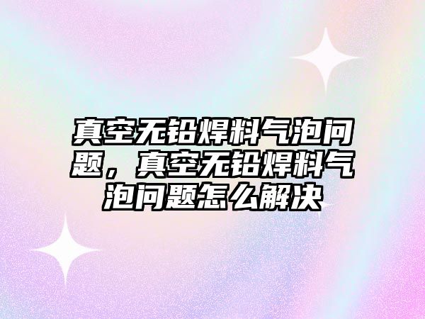 真空無鉛焊料氣泡問題，真空無鉛焊料氣泡問題怎么解決