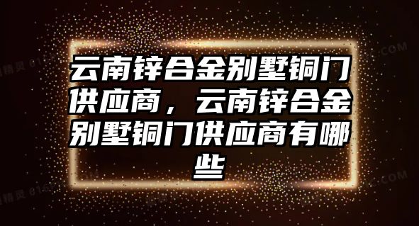 云南鋅合金別墅銅門供應(yīng)商，云南鋅合金別墅銅門供應(yīng)商有哪些