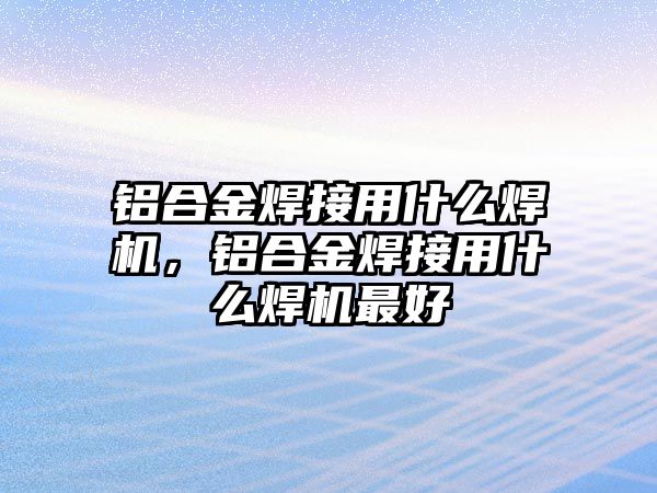 鋁合金焊接用什么焊機(jī)，鋁合金焊接用什么焊機(jī)最好