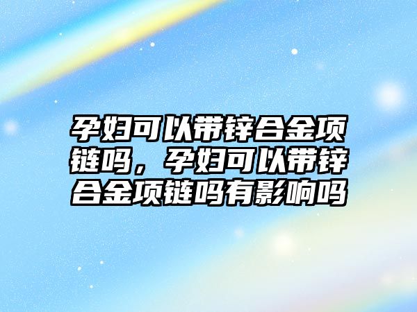 孕婦可以帶鋅合金項鏈嗎，孕婦可以帶鋅合金項鏈嗎有影響嗎