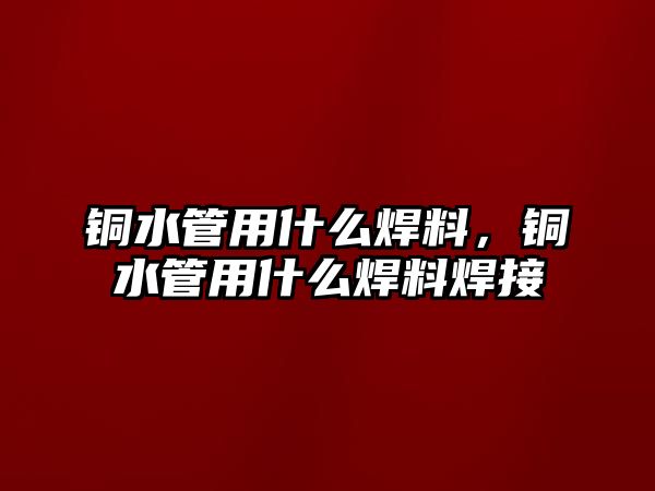 銅水管用什么焊料，銅水管用什么焊料焊接