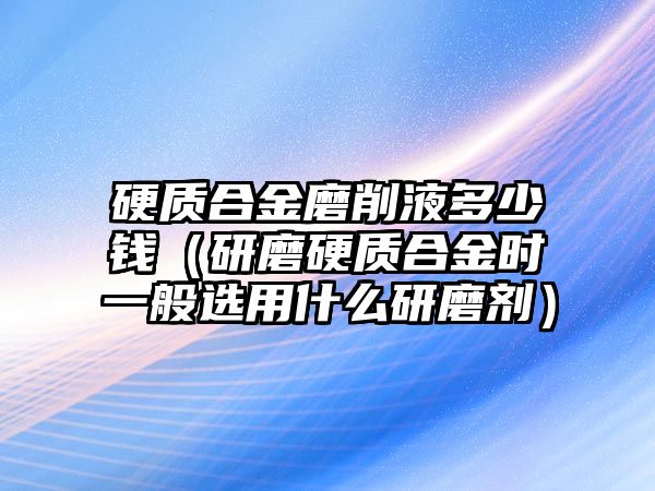 硬質(zhì)合金磨削液多少錢（研磨硬質(zhì)合金時(shí)一般選用什么研磨劑）