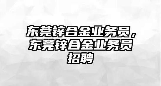 東莞鋅合金業(yè)務(wù)員，東莞鋅合金業(yè)務(wù)員招聘