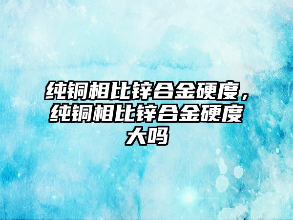 純銅相比鋅合金硬度，純銅相比鋅合金硬度大嗎