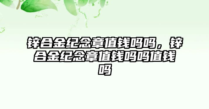 鋅合金紀念章值錢嗎嗎，鋅合金紀念章值錢嗎嗎值錢嗎