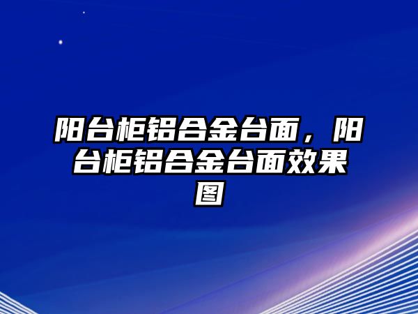 陽臺柜鋁合金臺面，陽臺柜鋁合金臺面效果圖