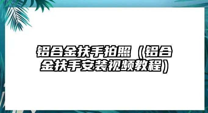 鋁合金扶手拍照（鋁合金扶手安裝視頻教程）