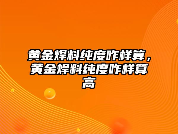 黃金焊料純度咋樣算，黃金焊料純度咋樣算高