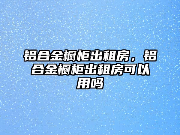 鋁合金櫥柜出租房，鋁合金櫥柜出租房可以用嗎