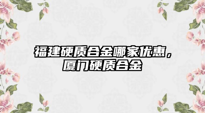 福建硬質(zhì)合金哪家優(yōu)惠，廈門硬質(zhì)合金