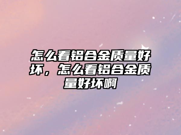 怎么看鋁合金質(zhì)量好壞，怎么看鋁合金質(zhì)量好壞啊