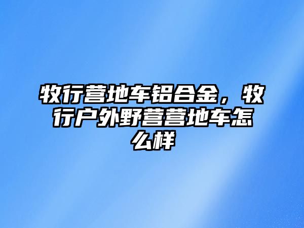 牧行營地車鋁合金，牧行戶外野營營地車怎么樣