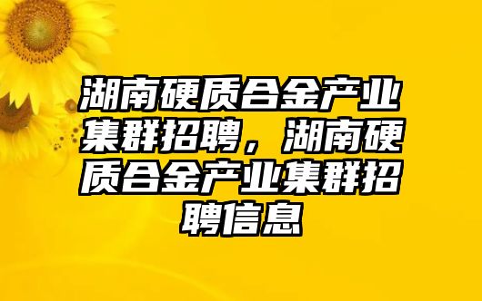 湖南硬質(zhì)合金產(chǎn)業(yè)集群招聘，湖南硬質(zhì)合金產(chǎn)業(yè)集群招聘信息