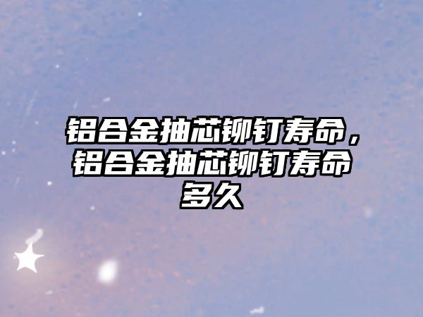 鋁合金抽芯鉚釘壽命，鋁合金抽芯鉚釘壽命多久