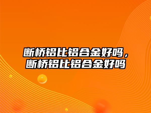 斷橋鋁比鋁合金好嗎，斷橋鋁比鋁合金好嗎