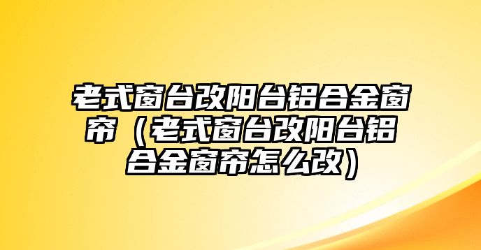 老式窗臺(tái)改陽(yáng)臺(tái)鋁合金窗簾（老式窗臺(tái)改陽(yáng)臺(tái)鋁合金窗簾怎么改）