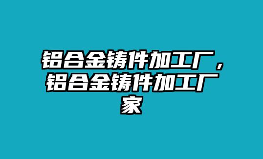 鋁合金鑄件加工廠，鋁合金鑄件加工廠家