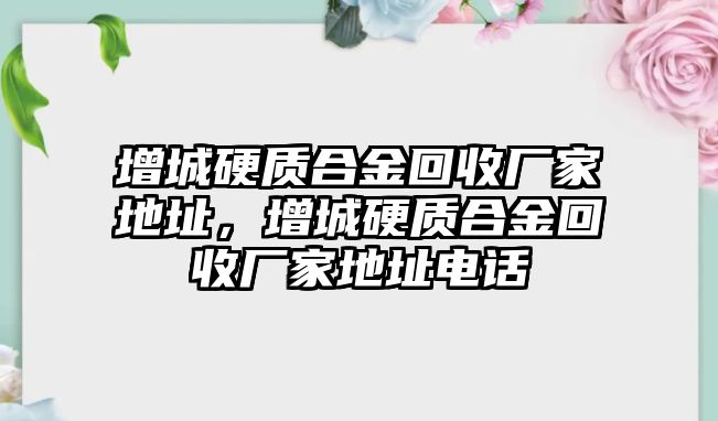 增城硬質(zhì)合金回收廠家地址，增城硬質(zhì)合金回收廠家地址電話