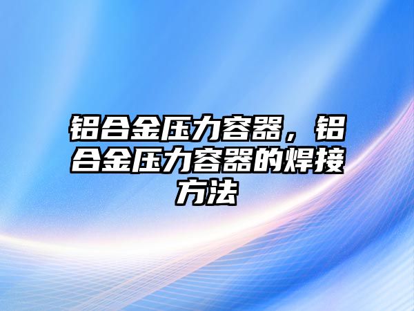 鋁合金壓力容器，鋁合金壓力容器的焊接方法