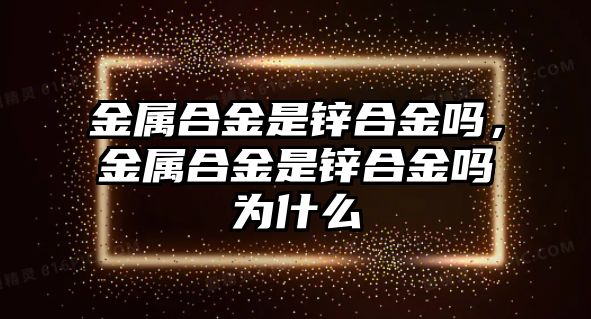 金屬合金是鋅合金嗎，金屬合金是鋅合金嗎為什么