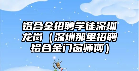 鋁合金招聘學徒深圳龍崗（深圳那里招聘鋁合金門窗師傅）