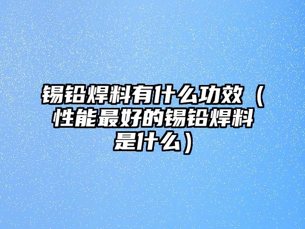 錫鉛焊料有什么功效（性能最好的錫鉛焊料是什么）