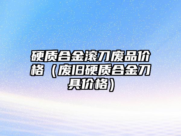 硬質(zhì)合金滾刀廢品價格（廢舊硬質(zhì)合金刀具價格）