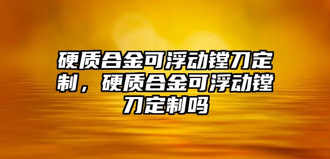 硬質(zhì)合金可浮動鏜刀定制，硬質(zhì)合金可浮動鏜刀定制嗎