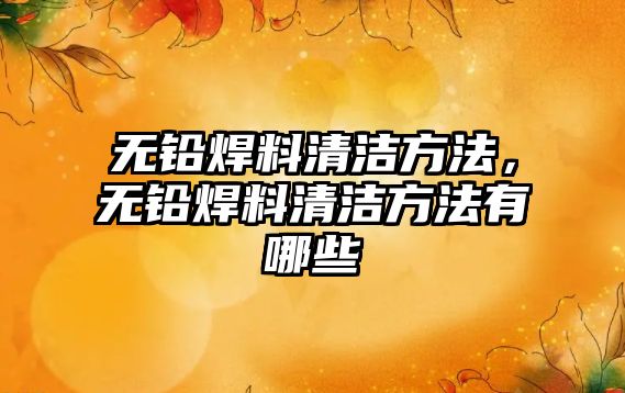 無鉛焊料清潔方法，無鉛焊料清潔方法有哪些