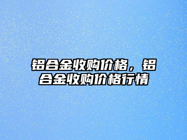 鋁合金收購價格，鋁合金收購價格行情